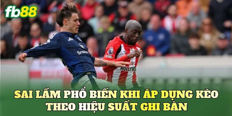 Sai lầm phổ biến khi áp dụng kèo theo hiệu suất ghi bàn